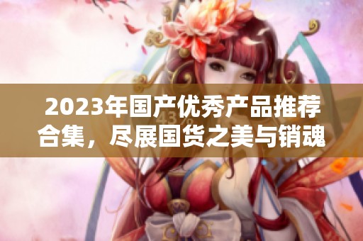 2023年国产优秀产品推荐合集，尽展国货之美与销魂体验