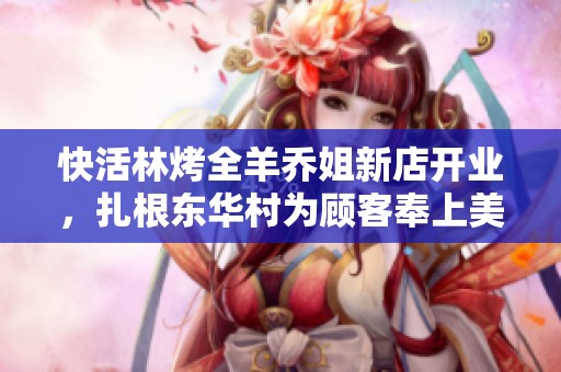 快活林烤全羊乔姐新店开业，扎根东华村为顾客奉上美味盛宴！