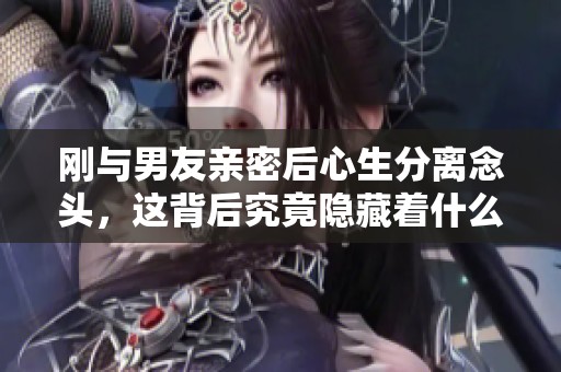 刚与男友亲密后心生分离念头，这背后究竟隐藏着什么？