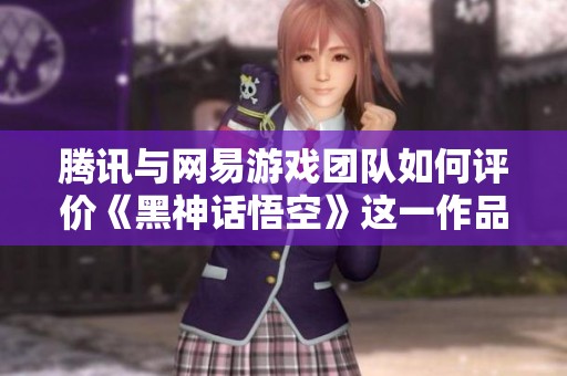 腾讯与网易游戏团队如何评价《黑神话悟空》这一作品