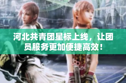 河北共青团星标上线，让团员服务更加便捷高效！