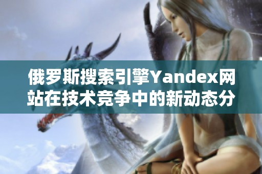 俄罗斯搜索引擎Yandex网站在技术竞争中的新动态分析