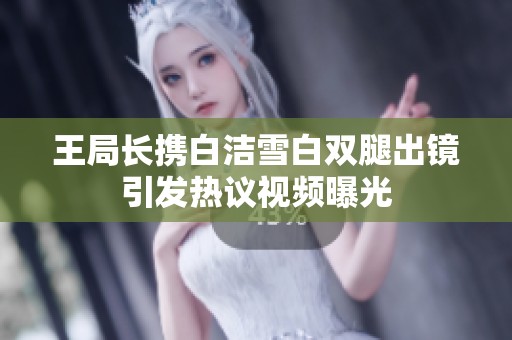 王局长携白洁雪白双腿出镜引发热议视频曝光