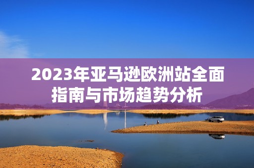 2023年亚马逊欧洲站全面指南与市场趋势分析