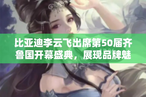 比亚迪李云飞出席第50届齐鲁国开幕盛典，展现品牌魅力与创新精神
