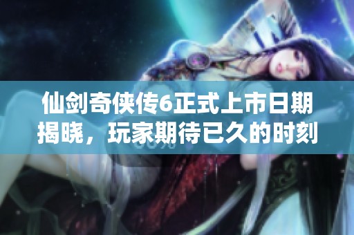 仙剑奇侠传6正式上市日期揭晓，玩家期待已久的时刻来临