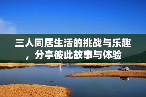 三人同居生活的挑战与乐趣，分享彼此故事与体验