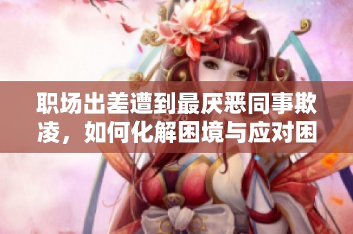 职场出差遭到最厌恶同事欺凌，如何化解困境与应对困扰