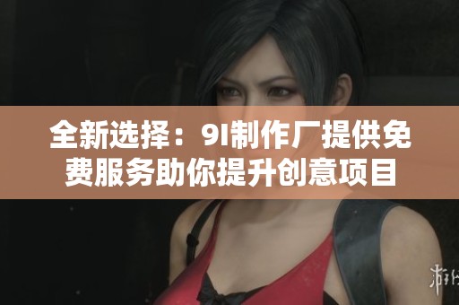 全新选择：9I制作厂提供免费服务助你提升创意项目