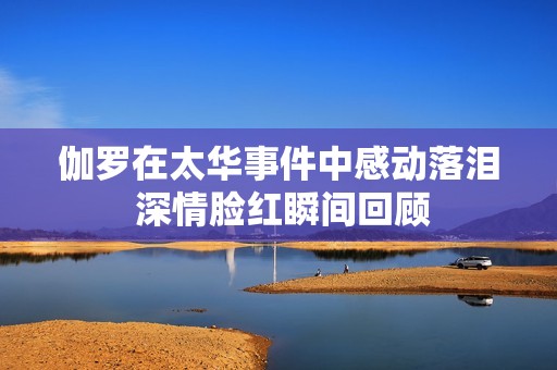 伽罗在太华事件中感动落泪 深情脸红瞬间回顾