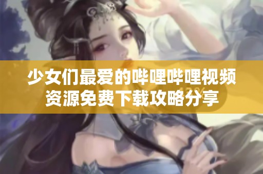 少女们最爱的哔哩哔哩视频资源免费下载攻略分享