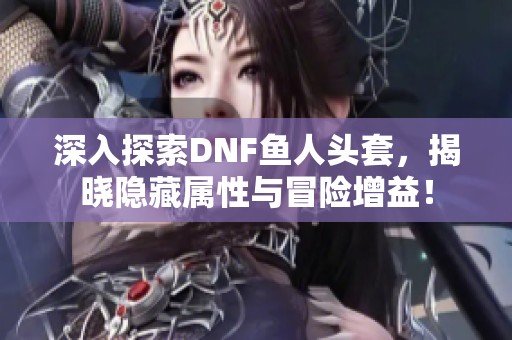 深入探索DNF鱼人头套，揭晓隐藏属性与冒险增益！