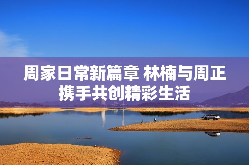 周家日常新篇章 林楠与周正携手共创精彩生活