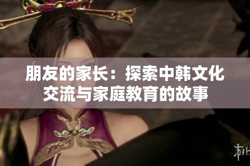 朋友的家长：探索中韩文化交流与家庭教育的故事