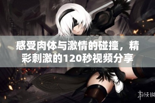 感受肉体与激情的碰撞，精彩刺激的120秒视频分享