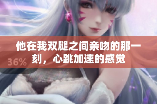他在我双腿之间亲吻的那一刻，心跳加速的感觉
