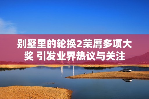 别墅里的轮换2荣膺多项大奖 引发业界热议与关注