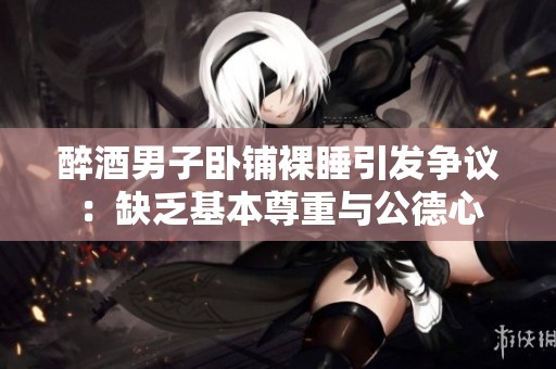 醉酒男子卧铺裸睡引发争议：缺乏基本尊重与公德心