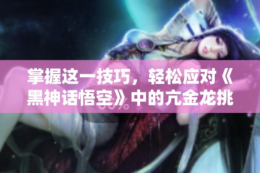 掌握这一技巧，轻松应对《黑神话悟空》中的亢金龙挑战