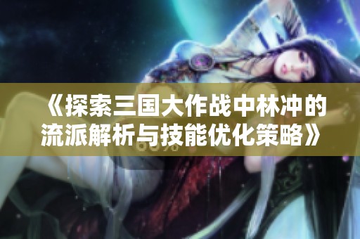 《探索三国大作战中林冲的流派解析与技能优化策略》