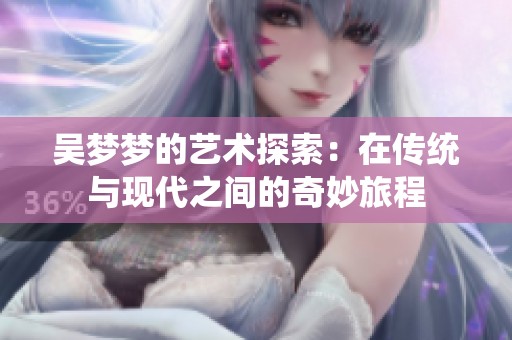 吴梦梦的艺术探索：在传统与现代之间的奇妙旅程