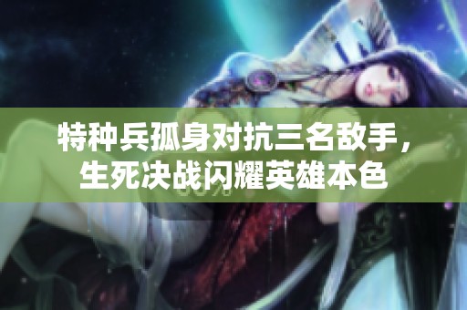 特种兵孤身对抗三名敌手，生死决战闪耀英雄本色