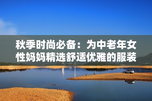 秋季时尚必备：为中老年女性妈妈精选舒适优雅的服装组合