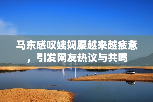 马东感叹姨妈腰越来越疲惫，引发网友热议与共鸣