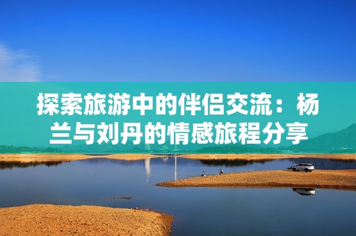 探索旅游中的伴侣交流：杨兰与刘丹的情感旅程分享