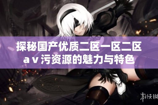 探秘国产优质二区一区二区aⅴ污资源的魅力与特色