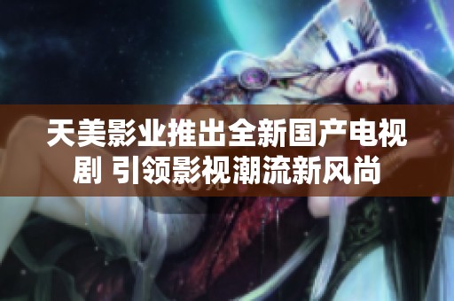 天美影业推出全新国产电视剧 引领影视潮流新风尚