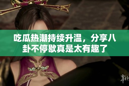 吃瓜热潮持续升温，分享八卦不停歇真是太有趣了