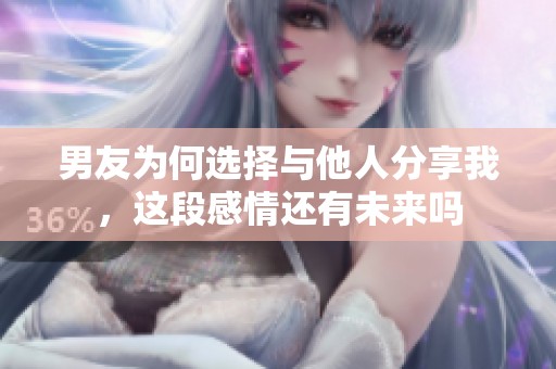 男友为何选择与他人分享我，这段感情还有未来吗