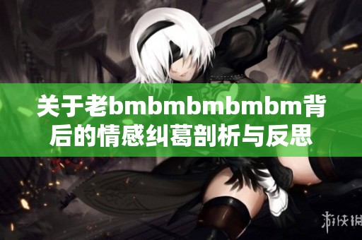 关于老bmbmbmbmbm背后的情感纠葛剖析与反思