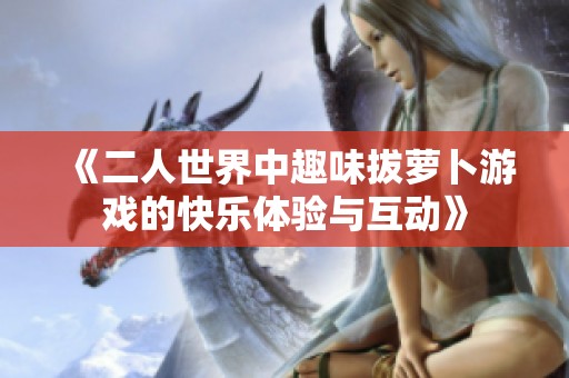 《二人世界中趣味拔萝卜游戏的快乐体验与互动》