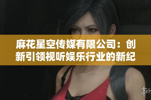 麻花星空传媒有限公司：创新引领视听娱乐行业的新纪元