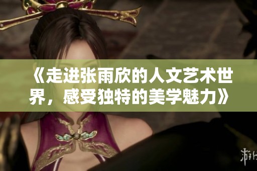 《走进张雨欣的人文艺术世界，感受独特的美学魅力》