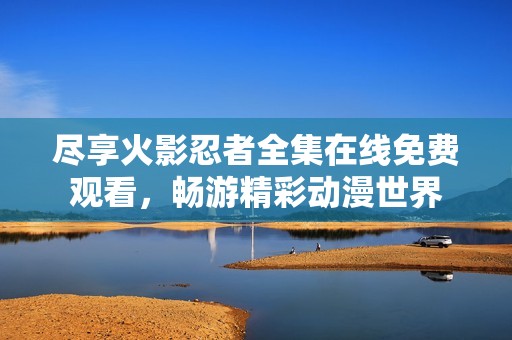 尽享火影忍者全集在线免费观看，畅游精彩动漫世界
