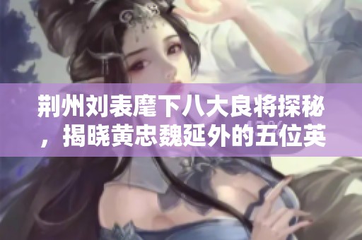 荆州刘表麾下八大良将探秘，揭晓黄忠魏延外的五位英雄