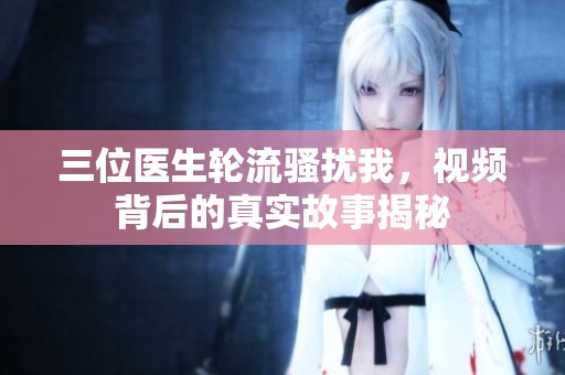三位医生轮流骚扰我，视频背后的真实故事揭秘
