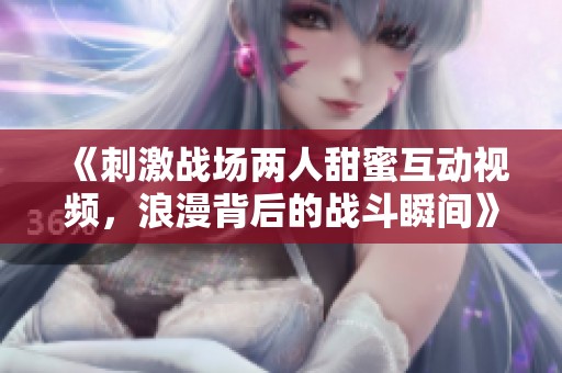 《刺激战场两人甜蜜互动视频，浪漫背后的战斗瞬间》