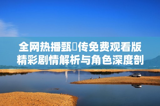 全网热播甄嬛传免费观看版精彩剧情解析与角色深度剖析