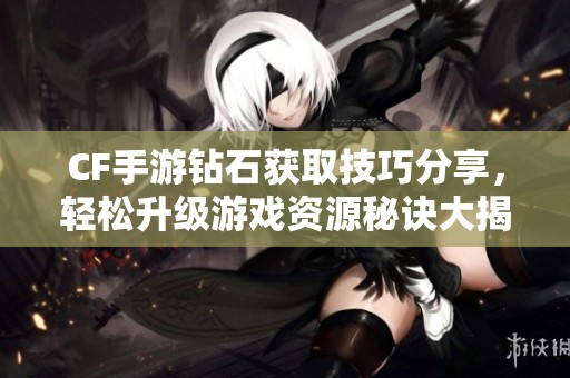 CF手游钻石获取技巧分享，轻松升级游戏资源秘诀大揭秘