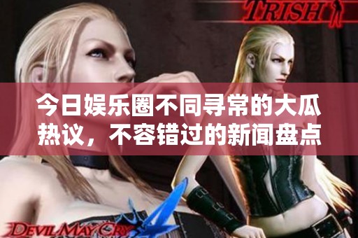 今日娱乐圈不同寻常的大瓜热议，不容错过的新闻盘点