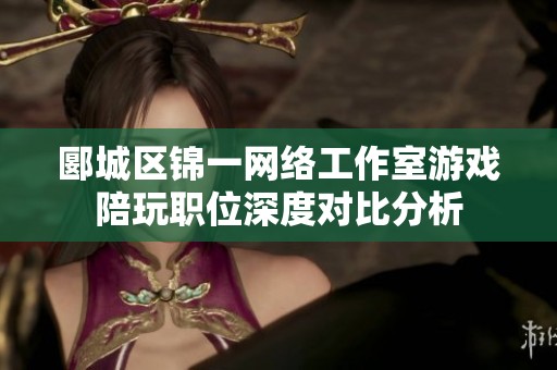 郾城区锦一网络工作室游戏陪玩职位深度对比分析