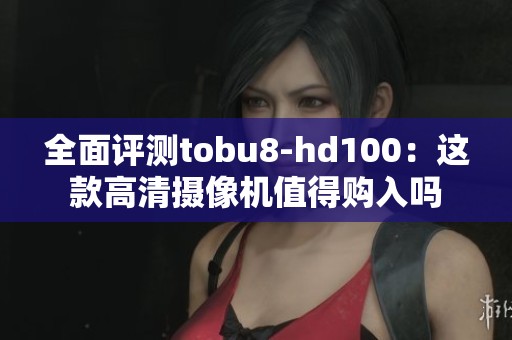 全面评测tobu8-hd100：这款高清摄像机值得购入吗
