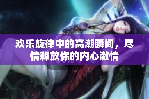 欢乐旋律中的高潮瞬间，尽情释放你的内心激情