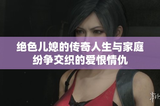 绝色儿媳的传奇人生与家庭纷争交织的爱恨情仇