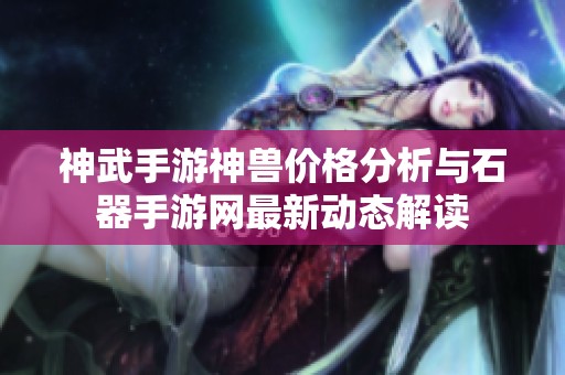 神武手游神兽价格分析与石器手游网最新动态解读