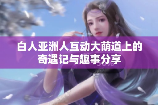 白人亚洲人互动大荫道上的奇遇记与趣事分享